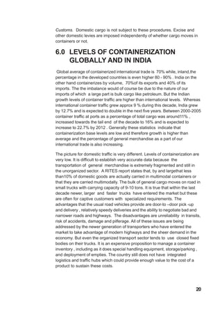 Customs. Domestic cargo is not subject to these procedures. Excise and
other domestic levies are imposed independently of whether cargo moves in
containers or not.
6.0 LEVELS OF CONTAINERIZATION
GLOBALLY AND IN INDIA
Global average of containerized international trade is 70% while, inland,the
percentage in the developed countries is even higher 80 - 90% . India on the
other hand containerizes by volume, 70%of its exports and 40% of its
imports. The the imbalance would of course be due to the nature of our
imports of which a large part is bulk cargo like petroleum. But the Indian
growth levels of container traffic are higher than international levels. Whereas
international container traffic grew approx 9 % during this decade, India grew
by 12.7% and is expected to double in the next five years. Between 2000-2005
container traffic at ports as a percentage of total cargo was around11% ,
increased towards the tail end of the decade to 16% and is expected to
increase to 22.7% by 2012 . Generally these statistics indicate that
containerization base levels are low and therefore growth is higher than
average and the percentage of general merchandise as a part of our
international trade is also increasing.
The picture for domestic traffic is very different. Levels of containerization are
very low. It is difficult to establish very accurate data because the
transportation of general merchandise is extremely fragmented and still in
the unorganized sector. A RITES report states that, by and largethat less
than10% of domestic goods are actually carried in multimodal containers or
that they are carried multimodally. The bulk of general cargo moves on road in
small trucks with carrying capacity of 9-10 tons. It is true that within the last
decade newer, larger and faster trucks have entered the market but these
are often for captive customers with specialized requirements. The
advantages that the usual road vehicles provide are door-to –door pick -up
and delivery , relatively speedy deliveries and the ability to negotiate bad and
narrower roads and highways. The disadvantages are unreliability in transits,
risk of accidents, damage and pilferage. All of these issues are being
addressed by the newer generation of transporters who have entered the
market to take advantage of modern highways and the sheer demand in the
economy. But even the organized transport sector tends to use closed fixed
bodies on their trucks. It is an expensive proposition to manage a container
inventory , including as it does special handling equipment, storage/parking ,
and deployment of empties. The country still does not have integrated
logistics and traffic hubs which could provide enough value to the cost of a
product to sustain these costs.
20
 