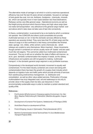 The alternative mode of carriage is rail which in a bid to maximize operational
efficiency has over the last 30 years almost completely focused on carriage
of bulk goods like coal, iron ore, fertilizers, foodgrains , chemicals, minerals
etc. which can typically move in train loads between two fixed destinations.
Railways carries very little general cargo . Operational economy as well as
the freight pricing structure which favours heavy and high value cargo does
not make rail transportation very attractive to the general cargo market over
and above which it also does not take care of last mile connectivity.
In theory, containerization is perceived to be a via media by which a container
rail operator like CONCOR and others could consolidate and provide
multimodal services on rail. In fact the domestic services offered by these
operators are severely limited. They carry less that 2% of total cargo and the
nature of cargo is in fact confined to a few heavy commodities like finished
steel, sponge iron, billets, white cement, some chemicals etc. which
railways are unable to carry themselves. More important , these movements
though carried in containers on rail are usually never off loaded and are used
much like rail wagons. This cannot be called true multimodal containerized
movement. The jury is still out on whether the state of affairs will improve so
as to give domestic containerization the impetus it needs, as the railway
infrastructure and systems are still not geared to making multimodal
transport in the domestic general cargo segment a very profitable business.
Comparatively in the developed world domestic movement is equally well
containerized. For the retail industry containers are a boon and along with
containerization there has been the growth of a supply chain industry which
depends on logistics hubs and traffic parks which provide all kinds of services
from warehousing andinventory management , to distribution and
consolidation as well as other value added services. Particularly in Europe
multimodalism has truly integrated road, rail and waterways to not only to
provide value in the supply chain but also use resources in more
environmentally sustainable ways in order to maintain a certain standard and
quality of life.
References :
1. Port Evolution &Performance in Changing Logistics Environment. Su- Han
Woo, Stephen Pettit,AnthonyK.C.Beresford. (Maritime &Logistics August
2011)
2. Development of Container Port Systems. Notteboom& J-P Rodrigue (2005)
3. World Bank Report on development of Ports.
4. Ports & Shipping- Issues in Optimisation.ThierryVaneslander (2011)
5. Maritime Containerisation trends Technical Note 19. Euro-Mediterranean
Transport Project( 2005)
21
 