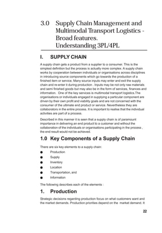 3.0 Supply Chain Management and
Multimodal Transport Logistics -
Broad features.
Understanding 3PL/4PL
I. SUPPLY CHAIN
A supply chain gets a product from a supplier to a consumer. This is the
simplest definition but the process is actually more complex. A supply chain
works by cooperation between individuals or organisations across disciplines
in introducing source components which go towards the production of a
finished item or service. Many source inputs may enter and exit the supply
chain and re-enter it during production . Inputs may be not only raw materials
and semi finished goods but may also be in the form of services, finances and
information. One of the key services is multimodal transport logistics.The
organisations or individuals engaged in supplying a particular component are
driven by their own profit and viability goals and are not concerned with the
consumer of the ultimate end product or service. Nevertheless they are
collaborators in the entire process. It is important to realise that the individual
activities are part of a process.
Described in this manner it is seen that a supply chain is of paramount
importance in delivering an end product to a customer and without the
collaboration of the individuals or organisations participating in the process ,
the end result would not be achieved.
1.0 Key Components of a Supply Chain
There are six key elements to a supply chain:
! Production
! Supply
! Inventory
! Location
! Transportation, and
! Information
The following describes each of the elements :
1. Production
Strategic decisions regarding production focus on what customers want and
the market demands. Production priorities depend on the market demand. It
22
 