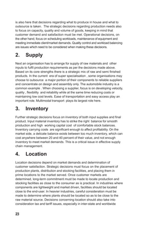 is also here that decisions regarding what to produce in house and what to
outsource is taken. The strategic decisions regarding production needs also
to focus on capacity, quality and volume of goods, keeping in mind that
customer demand and satisfaction must be met. Operational decisions, on
the other hand, focus on scheduling workloads, maintenance of equipment and
meeting immediate client/market demands. Quality control and workload balancing
are issues which need to be considered when making these decisions.
2. Supply
Next an organisation has to arrange for supply of raw materials and other
inputs to fulfil production requirements as per the decisions made above.
Based on its core strengths there is a strategic mix of raw and semi finished
products. In the current era of super specialisation , some organisations may
choose to outsource a major portion of their components to reliable suppliers
and concentrate on design and assembly only. The automobile industry is a
common example . When choosing a supplier, focus is on developing velocity,
quality , flexibility and reliability while at the same time reducing costs or
maintaining low cost levels. Ease of transportation and easy access play an
important role. Multimodal transport plays its largest role here.
3. Inventory
Further strategic decisions focus on inventory of both input supplies and final
product. Input material inventory has to strike the right balance for smooth
production and high working capital cost of comfortable stock balances.
Inventory carrying costs are significant enough to affect profitability. On the
market side, a delicate balance exists between too much inventory, which can
cost anywhere between 20 and 40 percent of their value, and not enough
inventory to meet market demands. This is a critical issue in effective supply
chain management.
4. Location
Location decisions depend on market demands and determination of
customer satisfaction. Strategic decisions must focus on the placement of
production plants, distribution and stocking facilities, and placing them in
prime locations to the market served. Once customer markets are
determined, long-term commitment must be made to locate production and
stocking facilities as close to the consumer as is practical. In industries where
components are lightweight and market driven, facilities should be located
close to the end-user. In heavier industries, careful consideration must be
made to determine where plants should be located so as to be close to the
raw material source. Decisions concerning location should also take into
consideration tax and tariff issues, especially in inter-state and worldwide
23
 
