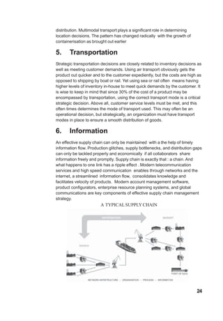 distribution. Multimodal transport plays a significant role in determining
location decisions. The pattern has changed radically with the growth of
containerisation as brought out earlier
5. Transportation
Strategic transportation decisions are closely related to inventory decisions as
well as meeting customer demands. Using air transport obviously gets the
product out quicker and to the customer expediently, but the costs are high as
opposed to shipping by boat or rail. Yet using sea or rail often means having
higher levels of inventory in-house to meet quick demands by the customer. It
is wise to keep in mind that since 30% of the cost of a product may be
encompassed by transportation, using the correct transport mode is a critical
strategic decision. Above all, customer service levels must be met, and this
often times determines the mode of transport used. This may often be an
operational decision, but strategically, an organization must have transport
modes in place to ensure a smooth distribution of goods.
6. Information
An effective supply chain can only be maintained with a the help of timely
information flow. Production glitches, supply bottlenecks, and distribution gaps
can only be tackled properly and economically if all collaborators share
information freely and promptly. Supply chain is exactly that : a chain. And
what happens to one link has a ripple effect . Modern telecommunication
services and high speed communication enables through networks and the
internet, a streamlined information flow, consolidates knowledge and
facilitates velocity of products. Modern account management software,
product configurators, enterprise resource planning systems, and global
communications are key components of effective supply chain management
strategy.
A TYPICALSUPPLYCHAIN
24
 