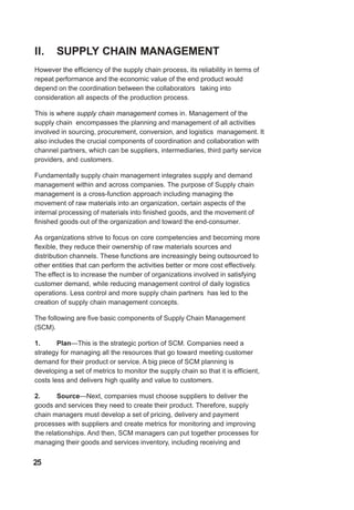 II. SUPPLY CHAIN MANAGEMENT
However the efficiency of the supply chain process, its reliability in terms of
repeat performance and the economic value of the end product would
depend on the coordination between the collaborators taking into
consideration all aspects of the production process.
This is where supply chain management comes in. Management of the
supply chain encompasses the planning and management of all activities
involved in sourcing, procurement, conversion, and logistics management. It
also includes the crucial components of coordination and collaboration with
channel partners, which can be suppliers, intermediaries, third party service
providers, and customers.
Fundamentally supply chain management integrates supply and demand
management within and across companies. The purpose of Supply chain
management is a cross-function approach including managing the
movement of raw materials into an organization, certain aspects of the
internal processing of materials into finished goods, and the movement of
finished goods out of the organization and toward the end-consumer.
As organizations strive to focus on core competencies and becoming more
flexible, they reduce their ownership of raw materials sources and
distribution channels. These functions are increasingly being outsourced to
other entities that can perform the activities better or more cost effectively.
The effect is to increase the number of organizations involved in satisfying
customer demand, while reducing management control of daily logistics
operations. Less control and more supply chain partners has led to the
creation of supply chain management concepts.
The following are five basic components of Supply Chain Management
(SCM).
1. Plan—This is the strategic portion of SCM. Companies need a
strategy for managing all the resources that go toward meeting customer
demand for their product or service. A big piece of SCM planning is
developing a set of metrics to monitor the supply chain so that it is efficient,
costs less and delivers high quality and value to customers.
2. Source—Next, companies must choose suppliers to deliver the
goods and services they need to create their product. Therefore, supply
chain managers must develop a set of pricing, delivery and payment
processes with suppliers and create metrics for monitoring and improving
the relationships. And then, SCM managers can put together processes for
managing their goods and services inventory, including receiving and
25
 
