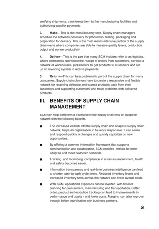verifying shipments, transferring them to the manufacturing facilities and
authorizing supplier payments.
3. Make—This is the manufacturing step. Supply chain managers
schedule the activities necessary for production, testing, packaging and
preparation for delivery. This is the most metric-intensive portion of the supply
chain—one where companies are able to measure quality levels, production
output and worker productivity.
4. Deliver—This is the part that many SCM insiders refer to as logistics,
where companies coordinate the receipt of orders from customers, develop a
network of warehouses, pick carriers to get products to customers and set
up an invoicing system to receive payments.
5. Return—This can be a problematic part of the supply chain for many
companies. Supply chain planners have to create a responsive and flexible
network for receiving defective and excess products back from their
customers and supporting customers who have problems with delivered
products.
III. BENEFITS OF SUPPLY CHAIN
MANAGEMENT
SCM can help transform a traditional linear supply chain into an adaptive
network with the following benefits.
! The increased visibility into the supply chain and adaptive supply chain
network, helps an organisation to be more responsive. It can sense
and respond quickly to changes and quickly capitalize on new
opportunities.
! By offering a common information framework that supports
communication and collaboration, SCM enables entities to better
adapt to and meet customer demands.
! Tracking and monitoring compliance in areas as environment, health
and safety becomes easier.
! Information transparency and real-time business intelligence can lead
to shorter cash-to-cash cycle times. Reduced inventory levels and
increased inventory turns across the network can lower overall costs.
! With SCM, operational expenses can be lowered with timelier
planning for procurement, manufacturing and transportation. Better
order, product and execution tracking can lead to improvements in
performance and quality - and lower costs. Margins can also improve
through better coordination with business partners.
26
 