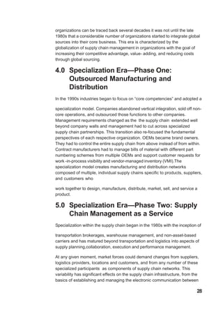 organizations can be traced back several decades it was not until the late
1980s that a considerable number of organizations started to integrate global
sources into their core business. This era is characterized by the
globalization of supply chain management in organizations with the goal of
increasing their competitive advantage, value- adding, and reducing costs
through global sourcing.
4.0 Specialization Era—Phase One:
Outsourced Manufacturing and
Distribution
In the 1990s industries began to focus on “core competencies” and adopted a
specialization model. Companies abandoned vertical integration, sold off non-
core operations, and outsourced those functions to other companies.
Management requirements changed as the the supply chain extended well
beyond company walls and management had to cut across specialized
supply chain partnerships. This transition also re-focused the fundamental
perspectives of each respective organization. OEMs became brand owners.
They had to control the entire supply chain from above instead of from within.
Contract manufacturers had to manage bills of material with different part
numbering schemes from multiple OEMs and support customer requests for
work -in-process visibility and vendor-managed inventory (VMI).The
specialization model creates manufacturing and distribution networks
composed of multiple, individual supply chains specific to products, suppliers,
and customers who
work together to design, manufacture, distribute, market, sell, and service a
product.
5.0 Specialization Era—Phase Two: Supply
Chain Management as a Service
Specialization within the supply chain began in the 1980s with the inception of
transportation brokerages, warehouse management, and non-asset-based
carriers and has matured beyond transportation and logistics into aspects of
supply planning,collaboration, execution and performance management.
At any given moment, market forces could demand changes from suppliers,
logistics providers, locations and customers, and from any number of these
specialized participants as components of supply chain networks. This
variability has significant effects on the supply chain infrastructure, from the
basics of establishing and managing the electronic communication between
28
 