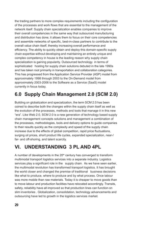the trading partners to more complex requirements including the configuration
of the processes and work flows that are essential to the management of the
network itself. Supply chain specialization enables companies to improve
their overall competencies in the same way that outsourced manufacturing
and distribution has done; it allows them to focus on their core competencies
and assemble networks of specific, best-in-class partners to contribute to the
overall value chain itself, thereby increasing overall performance and
efficiency. The ability to quickly obtain and deploy this domain-specific supply
chain expertise without developing and maintaining an entirely unique and
complex competency in house is the leading reason why supply chain
specialization is gaining popularity. Outsourced technology in terms of
sophisticated hosting for supply chain solutions debuted in the late 1990s
and has taken root primarily in transportation and collaboration categories.
This has progressed from the Application Service Provider (ASP) model from
approximately 1998 through 2003 to the On-Demand model from
approximately 2003-2006 to the Software as a Service (SaaS) model
currently in focus today.
6.0 Supply Chain Management 2.0 (SCM 2.0)
Building on globalization and specialization, the term SCM 2.0 has been
coined to describe both the changes within the supply chain itself as well as
the evolution of the processes, methods and tools that manage it in this new
“era”. Like Web 2.0, SCM 2.0 is a new generation of technology based supply
chain management concepts solutions and management a combination of
the processes, methodologies, tools and delivery options to guide companies
to their results quickly as the complexity and speed of the supply chain
increase due to the effects of global competition, rapid price fluctuations,
surging oil prices, short product life cycles, expanded specialization, near-/
far- and off-shoring, and talent scarcity.
VI. UNDERSTANDING 3 PL AND 4PL
A number of developments in the 20th
century has converged to transform
multimodal transport logistics services into a separate industry. Logistics
services play a significant role in the supply chain. As we have seen earlier,
the multimodal revolution has transformed transport logistics. It has brought
the world closer and changed the premise of traditional business decisions
like what to produce, where to produce and by what process. Once labour
was more mobile than raw materials. Today it is cheaper to move goods than
to move labour and production facilities have relocated accordingly. Transits,
safety, reliability have all improved so that production lines can function on
slim inventories . Globalization, consolidation, technology advancements and
outsourcing have led to growth in the logistics services market.
29
 