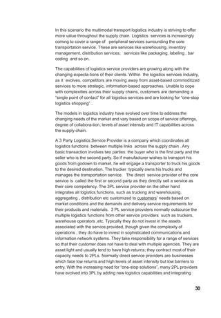 In this scenario the multimodal transport logistics industry is striving to offer
more value throughout the supply chain. Logistics services is increasingly
coming to cover a range of peripheral services surrounding the core
transportation service. These are services like warehousing, inventory
management, distribution services, services like packaging, labeling , bar
coding and so on.
The capabilities of logistics service providers are growing along with the
changing expecta-tions of their clients. Within the logistics services industry,
as it evolves, competitors are moving away from asset-based commoditized
services to more strategic, information-based approaches. Unable to cope
with complexities across their supply chains, customers are demanding a
“single point of contact” for all logistics services and are looking for “one-stop
logistics shopping” .
The models in logistics industry have evolved over time to address the
changing needs of the market and vary based on scope of service offerings,
degree of collabora-tion, levels of asset intensity and IT capabilities across
the supply chain.
A 3 Party Logistics Service Provider is a company which coordinates all
logistics functions between multiple links across the supply chain . Any
basic transaction involves two parties: the buyer who is the first party and the
seller who is the second party. So if manufacturer wishes to transport his
goods from godown to market, he will engage a transporter to truck his goods
to the desired destination. The trucker typically owns his trucks and
manages the transportation service. The direct service provider of the core
service is called the first or second party as they directly sell a service as
their core competency. The 3PL service provider on the other hand
integrates all logistics functions, such as trucking and warehousing,
aggregating , distribution etc customized to customers’ needs based on
market conditions and the demands and delivery service requirements for
their products and materials. 3 PL service providers normally outsource the
multiple logistics functions from other service providers such as truckers,
warehouse operators ,etc. Typically they do not invest in the assets
associated with the service provided, though given the complexity of
operations , they do have to invest in sophisticated communications and
information network systems. They take responsibility for a range of services
so that their customer does not have to deal with multiple agencies. They are
asset light and usually tend to have high returns; they contract most of their
capacity needs to 2PLs. Normally direct service providers are businesses
which face low returns and high levels of asset intensity but low barriers to
entry. With the increasing need for “one-stop solutions”, many 2PL providers
have evolved into 3PL by adding new logistics capabilities and integrating
30
 