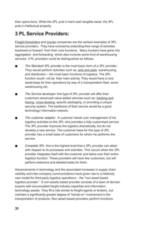 their opera-tions. While the 2PL puts in hard cash tangible asset, the 3PL
puts in intellectual property.
3 PL Service Providers:
Freight forwarders and courier companies are the earliest examples of 3PL
service providers. They have evolved by extending their range of activities
backward or forward from their core functions. Many truckers have gone into
aggregation and forwarding which also involves some kind of warehousing
services. 3 PL providers could be distinguished as follows:
! The Standard 3PL provider is the most basic form of a 3PL provider.
They would perform activities such as, pick and pack, warehousing,
and distribution – the most basic functions of logistics. The 3PL
function would not be their main activity. They would have a core
asset-base for their operations by way of a transportation fleet, some
warehousing etc.
! The Service developer: this type of 3PL provider will offer their
customers advanced value-added services such as: tracking and
tracing, cross-docking, specific packaging, or providing a unique
security system. The backbone of their service would be a good
technology/ information network.
! The customer adapter: A customer hands over management of his
logistics activities to this 3PL who provides a fully customised service.
The 3PL provider improves the logistics dramatically, but do not
develop a new service. The customer base for this type of 3PL
provider has a small base of customers for whom he performs the
service.
! Complete 3PL: this is the highest level that a 3PL provider can attain
with respect to its processes and activities. This occurs when the 3PL
provider integrates itself with the customer and takes over their entire
logistics function. These providers will have few customers, but will
perform extensive and detailed tasks for them.
Advancements in technology and the associated increases in supply chain
visibility and inter-company communications have given rise to a relatively
new model for third-party logistics operations – the “non-asset based
logistics provider.” A non-assets based provider consists of a team of domain
experts with accumulated freight industry expertise and information
technology assets. They fill a role similar to freight agents or brokers, but
maintain a significantly greater degree of “hands on” involvement in the
transportation of products. Non-asset based providers perform functions
31
 