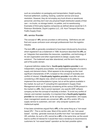 such as consultation on packaging and transportation, freight quoting,
financial settlement, auditing, tracking, customer service and issue
resolution. However, they do not employ any truck drivers or warehouse
personnel, and they don’t own any physical freight distribution assets of their
own – no trucks, no storage trailers, no pallets, and no warehousing.
Examples of third party logistics companies as defined above would be C.H.
Robinson Worldwide, Dupré Logistics LLC, J.B. Hunt Transport Services,
FedEx Supply Chain.
4PL service Provider
The concept of 4PL service providers is still evolving. Definitions are still
fluid and cause confusion even amongst professionals from the logistics
industry.
The term 4PL is generally considered to have been introduced by Accenture,
which registered it as a trademark in 1996. Accenture described the 4PL as
an “integrator that assembles the resources, capabilities, and technology of
its own organization and other organizations to design, supply chain
solutions”. The trademark was later abandoned, and the term has become a
part of the public domain.
A general definition states that a fourth-party logistics provider is an
independent, singularly accountable, non-asset based integrator of a client’s
supply and demand chains. What appears to be emerging as the most
significant characteristic of 4PL is based on the concept of neutrality and
conflict of interest. A fourth-party logistics provider must offer services
considering a 360 degree view, which is not focused on its ability to
implement the recommendations it gives, but on all the options available in
the market. As such an IT consulting firm specialized in Supply Chain
Management which is objectively considering all the various SCMs present in
the market is a 4PL. But it cannot represent any specific ERP software
company as then the concept of neutrality is broken. To avoid any conflict of
interest, and maintain neutrality, it is important that a fourth-party logistics
provider be non-asset based, as far as logistics, transportation, and supply
chain management assets are concerned. 4PL use 2PLs and/or 3PLs to
supply service to customers, and own only computer systems and
intellectual capital.
It has been sometimes argued that a 4PL is the same thing as a “non-asset
based 3PL”. This is not the case. Most of the world’s 3PL are “non-asset
based”, but they generate revenues & profits from their “non-asset based”
3PL activities. As such a 3PL cannot be a 4PL in the same time, as this would
lead to conflict of interest for it would then have a tendency to recommend to
customers its “non-asset based” operation as the best possible option.
32
 