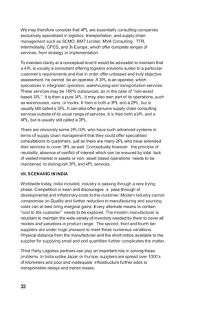 We may therefore consider that 4PL are essentially consulting companies
exclusively specialized in logistics, transportation, and supply chain
management such as SCMO, BMT Limited ,MVA Consulting, TTR,
Intermodality, CPCS, and 3t-Europe, which offer complete ranges of
services, from strategy to implementation.
To maintain clarity at a conceptual level it would be advisable to maintain that
a 4PL is usually a consultant offering logistics solutions suited to a particular
customer’s requirements and that in order offer unbiased and truly objective
assessment he cannot be an operator. A 3PL is an operator, which
specializes in integrated operation, warehousing and transportation services.
These services may be 100% outsourced, as in the case of “non-asset
based 3PL”. It is then a pure 3PL. It may also own part of its operations, such
as warehouses, vans, or trucks. It then is both a 3PL and a 2PL, but is
usually still called a 3PL. It can also offer genuine supply chain consulting
services outside of its usual range of services. It is then both a3PL and a
4PL, but is usually still called a 3PL.
There are obviously some 2PL/3PL who have such advanced systems in
terms of supply chain management that they could offer specialised
consultations to customers, just as there are many 2PL who have extended
their services to cover 3PL as well. Conceptually however the principle of
neutrality, absence of conflict of interest which can be ensured by total lack
of vested interest in assets or non- asset based operations needs to be
maintained to distinguish 3PL and 4PL services.
VII. SCENARIO IN INDIA
Worldwide today, India included, industry is passing through a very trying
phase. Competition is keen and discourages a pass-through of
developmental and inflationary costs to the customer. Modern industry cannot
compromise on Quality and further reduction in manufacturing and sourcing
costs can at best bring marginal gains. Every alternate means to contain
“cost to the customer” needs to be explored. The modern manufacturer is
reluctant to maintain the wide variety of inventory needed by them to cover all
models and variations in product range. The second, third and fourth tier
suppliers are under huge pressure to meet these numerous variations.
Physical distance from the manufacturer and the short notice available to the
supplier for supplying small and odd quantities further complicates the matter.
Third Party Logistics partners can play an important role in solving these
problems. In India unlike Japan or Europe, suppliers are spread over 1000’s
of kilometers and poor and inadequate infrastructure further adds to
transportation delays and transit losses.
33
 