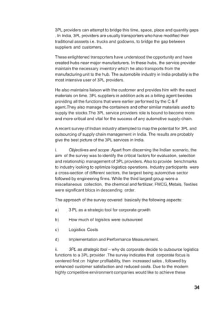 3PL providers can attempt to bridge this time, space, place and quantity gaps
. In India, 3PL providers are usually transporters who have modified their
traditional asssets i.e. trucks and godowns, to bridge the gap between
suppliers and customers.
These enlightened transporters have understood the opportunity and have
created hubs near major manufacturers. In these hubs, the service provider
maintain the necessary inventory which he also transports from the
manufacturing unit to the hub. The automobile industry in India probably is the
most intensive user of 3PL providers.
He also maintains liaison with the customer and provides him with the exact
materials on time. 3PL suppliers in addition acts as a billing agent besides
providing all the functions that were earlier performed by the C & F
agent.They also manage the containers and other similar materials used to
supply the stocks.The 3PL service providers role is bound to become more
and more critical and vital for the success of any automotive supply-chain.
A recent survey of Indian industry attempted to map the potential for 3PL and
outsourcing of supply chain management in India. The results are probably
give the best picture of the 3PL services in India.
i. Objectives and scope :Apart from discerning the Indian scenario, the
aim of the survey was to identify the critical factors for evaluation, selection
and relationship management of 3PL providers. Also to provide benchmarks
to industry looking to optimize logistics operations. Industry participants were
a cross-section of different sectors, the largest being automotive sector
followed by engineering firms. While the third largest group were a
miscellaneous collection, the chemical and fertilizer, FMCG, Metals, Textiles
were significant blocs in descending order.
The approach of the survey covered basically the following aspects:
a) 3 PL as a strategic tool for corporate growth
b) How much of logistics were outsourced
c) Logistics Costs
d) Implementation and Performance Measurement.
ii. 3PL as strategic tool – why do corporate decide to outsource logistics
functions to a 3PL provider .The survey indicates that corporate focus is
centered first on higher profitability, then increased sales , followed by
enhanced customer satisfaction and reduced costs. Due to the modern
highly competitive environment companies would like to achieve these
34
 