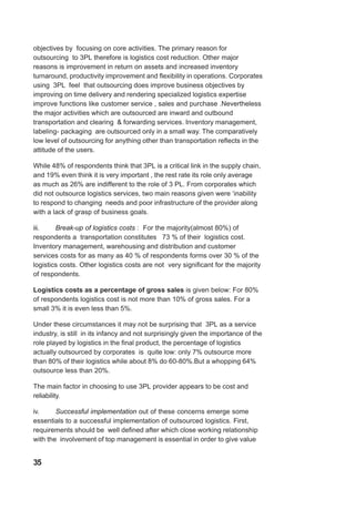 objectives by focusing on core activities. The primary reason for
outsourcing to 3PL therefore is logistics cost reduction. Other major
reasons is improvement in return on assets and increased inventory
turnaround, productivity improvement and flexibility in operations. Corporates
using 3PL feel that outsourcing does improve business objectives by
improving on time delivery and rendering specialized logistics expertise
improve functions like customer service , sales and purchase .Nevertheless
the major activities which are outsourced are inward and outbound
transportation and clearing & forwarding services. Inventory management,
labeling- packaging are outsourced only in a small way. The comparatively
low level of outsourcing for anything other than transportation reflects in the
attitude of the users.
While 48% of respondents think that 3PL is a critical link in the supply chain,
and 19% even think it is very important , the rest rate its role only average
as much as 26% are indifferent to the role of 3 PL. From corporates which
did not outsource logistics services, two main reasons given were ‘inability
to respond to changing needs and poor infrastructure of the provider along
with a lack of grasp of business goals.
iii. Break-up of logistics costs : For the majority(almost 80%) of
respondents a transportation constitutes 73 % of their logistics cost.
Inventory management, warehousing and distribution and customer
services costs for as many as 40 % of respondents forms over 30 % of the
logistics costs. Other logistics costs are not very significant for the majority
of respondents.
Logistics costs as a percentage of gross sales is given below: For 80%
of respondents logistics cost is not more than 10% of gross sales. For a
small 3% it is even less than 5%.
Under these circumstances it may not be surprising that 3PL as a service
industry, is still in its infancy and not surprisingly given the importance of the
role played by logistics in the final product, the percentage of logistics
actually outsourced by corporates is quite low: only 7% outsource more
than 80% of their logistics while about 8% do 60-80%.But a whopping 64%
outsource less than 20%.
The main factor in choosing to use 3PL provider appears to be cost and
reliability.
iv. Successful implementation out of these concerns emerge some
essentials to a successful implementation of outsourced logistics. First,
requirements should be well defined after which close working relationship
with the involvement of top management is essential in order to give value
35
 
