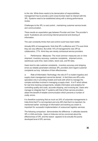 to the role. While there needs to be demarcation of responsibilities,
management has to provide a joint cross-function team to interact with the
3PL. Systems need to be established along with a strong performance
review.
Challenges to the 3PL is cost control , maintaining customer service levels
and communication.
There results an expectation gap between Provider and User. The provider’s
worst frustrations are convincing internal personnel and sharing of
information.
The user constantly thinks that cost control could have been better.
Actually 69% of managements think that 3PL is effective and 17% even think
they are very effective. But while 14% of managements view 3Pl as
collaborators ,77% think they are merely contractual service providers.
v. Performance Measures: The most common measures are on time
shipment, inventory accuracy, customer complaints, shipment errors,
warehouse cycle time, back orders, stock outs, and fill rates.
Users tend to rate customer complaints , inventory accuracy and shipping
errors as reliable parameters whereas 3PL providers dont regard customer
complaints as truly indicative of their effectiveness.
vi. Role of Information Technology: the role of IT is modern logistics and
supply chain management cannot be denied . In fact there are 4PLs who
specialize only in providing models and tools with which to manage the
complex activities involved in managing a supply chain. It is IT which allows
for real time tracking consignments, reliable information and analytics for
controlling quality and costs, accurate shipping and invoicing etc. Users who
manage to integrate their IT systems with that of their service providers
obtain the benefit of reliable communication which prevents a number of
costly errors.
It is therefore surprising that as much as 24% of corporate managements in
India think that IT is not important and only 26% feel that it is important. As
mentioned earlier exchange of information and working as a team is
important for successful implementation of outsourced logistics services.
The following comparison demonstrates the difference in attitudes towards
3PL in USA and India . Users in India are not too convinced about the
effectiveness of 3PL and the reason appears to be actually the poorly
developed level of 3PL services.
36
 