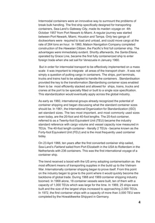 4
Intermodal containers were an innovative way to surmount the problems of
break bulk handling. The first ship specifically designed for transporting
containers, Sea-Land’s Gateway City, made its maiden voyage on 4th
October 1957 from Port Newark to Miami. A regular journey was started
between Port Newark, Miami, Houston and Tampa. Only two gangs of
dockworkers were required to load and unload, and could move cargo at the
rate of 264 tons an hour. In 1960, Matson Navigation Company completed
construction of the Hawaiian Citizen, the Pacific’s first full container ship. The
advantages were immediately evident. Shortly afterwards, the Santa Eliana,
operated by Grace Line, became the first fully containerized ship to enter
foreign trade when she set sail for Venezuela in January 1960.
But in order for intermodal transport to be effectively implemented on a mass
scale it was important to integrate all areas of the transport chain . It was not
simply a question of putting cargo in containers. The ships, port terminals,
trucks and trains had to be adapted to handle the containers . Standardisation
provided the key to the transformation.Standardising container sizes enabled
them to be most efficiently stacked and allowed for ships, trains, trucks and
cranes at the port to be specially fitted or built to a single size specification.
This standardization would eventually apply across the global industry.
As early as 1960, international groups already recognized the potential of
container shipping and began discussing what the standard container sizes
should be. In 1961, the International Organization for Standardization (ISO)
set standard sizes. The two most important, and most commonly used sizes
even today, are the 20-foot and 40-foot lengths. The 20-foot container,
referred to as a Twenty-foot Equivalent Unit (TEU) became the industry
standard reference with cargo volume and vessel capacity now measured in
TEUs. The 40-foot length container - literally 2 TEUs - became known as the
Forty-foot Equivalent Unit (FEU) and is the most frequently used container
today.
On 23 April 1966, ten years after the first converted container ship sailed,
Sea-Land’s Fairland sailed from Port Elizabeth in the USA to Rotterdam in the
Netherlands with 236 containers. This was the first international voyage of a
container ship.
The trend received a boost with the US army adopting containerisation as the
most efficient means of transporting supplies in the build up to the Vietnam
War. Internationally container shipping began to prove itself. From this point
on the industry began to grow to the point where it would quickly become the
backbone of global trade. During 1968 and 1969 container shipping industry
boomed. In 1968 alone, 18 container vessels were built, ten of them with a
capacity of 1,000 TEUs which was large for the time. In 1969, 25 ships were
built and the size of the largest ships increased to approaching 2,000 TEUs.
In 1972, the first container ships with a capacity of more than 3,000 TEU were
completed by the Howaldtwerke Shipyard in Germany.
 