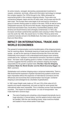 5
An entire industry emerged, demanding unprecedented investment in
vessels, containers, terminals, offices and information technology to manage
the complex logistics.The 1970s through to the 1980s witnessed an
exponential growth in the container shipping industry. There were now
connections between Japan and the US west coast, and Europe and the US
east coast. The Europe–Asia route began to be serviced by consortia (a
group of carriers sharing space on ships) in the early 1970s as well as some
independent services. By the end of the decade, shipping between Europe,
South East and Eastern Asia, South Africa, Australia/New Zealand, North
America and South America were all largely containerized. In 1973, US,
European and Asian containership operators were carrying 4 million TEUs all
over the world. By 1983, this would rise to 12 million TEUs by which time
containers had also arrived in the Middle East, the Indian sub-Continent, and
East and West Africa.
IMPACT ON INTERNATIONAL TRADE AND
WORLD ECONOMIES
The spread of containerisation and its transformation of the shipping industry
had far reaching effects. Worldwide lowering of trade barriers like tariffs and
quotas , as well as the opening of closed economies like China and other
traditionally minor players in the undeveloped world players have certainly
contributed to the explosion in international commerce. But there is another
factor : the lower costs of getting goods to market. A noted economist Mark
Levinson suggests that the container and container shipping are largely
responsible for the growth of global trade (The Box: How the Shipping
Container Made the World Smaller and the World Economy Bigger. By
Mark Levinson)
Globalisation and container shipping enjoy a reciprocal relationship. There is
little doubt that the expansion of global manufacturing systems would have
been impossible without the expansion of international commerce and the
efficiencies and economies that containerisation has brought. Container
shipping is acknowledged to be a facilitator of globalisation.
In 1961 ocean freight costs made up 12% and 10% of the value of U.S.
exports and imports respectively, and were so high for some goods that
international sales were impossible. This is indicative across most developed
countries. The impact of containerisation on cost of transportation has
made itself felt in several ways :
! The cost of loading and unloading a ship dropped dramatically due to
huge reduction in manual labour, and the speed at which ships could
be handled. With the new handling cranes, ships could be emptied
and loaded in hours where earlier it took days.
 