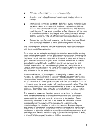 6
! Pilferage and damage were reduced substantially.
! Inventory cost reduced because transits could be planned more
reliably.
! International commerce used to be dominated by raw materials such
as wheat, wood, and iron ore or processed commodities such as
meat or steel which are bulky and heavy commodities and therefore
costly to carry. Today, world output has shifted into goods whose value
is unrelated to their size and weight. Think, computer discs, mother
boards, garments, CKD kits of many domestic gadgets and so on.
! Finished or manufactured products now dominate the flow of trade
and technology has seen to it that goods are light and not bulky.
The nature of goods therefore aresuch that they are easily containerisable
with lower cost of transportation.
Economies are becoming increasingly interrelated as a result of increasing
trade and the growing trend toward globalization of production. Over the past
half century, most countries have seen an increase in exports as a share of
gross domestic product (GDP) and there has been an increase in vertical
specialization of world trade. In addition, sourcing of raw materials and
finished products has become increasingly globalized, and producers in
various, often distant areas of the world, are increasingly forced to compete
with one another for the same markets.
Manufacturers now concentrate production capacity in fewer locations,
replacing the traditional system of nationally based production with “focused
manufacturing.” Instead of a factory manufacturing a broad range of products
for a local market, the entire production of a particular product for a continent
or, in some cases the world market, is focused at a single location. While this
has enabled companies to maximize economies of scale in the production
operation, it cannot be viable without a extremely efficient logistical system .
The production processes therefore become more transport intensive.
Firms tend to concentrate on their core competencies and outsource or
subcontract non core and assembly processes to contractors . Tasks
traditionally performed at the start or the end of the production line are
increasingly moving away from the main plant to be performed by
manufacturing subcontractors or distribution centres. Preassembly and
sequencing of parts for on-line production chains are activities increasingly
outsourced to specialist logistics providers.Customization of products, which
can range from labelling or repackaging of goods to reconfiguration of items,
is one of the fastest growing areas of logistics outsourcing.
 
