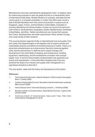 7
Manufacturers have also extended their geographical reach or logistics reach
for outsourcing purposes to span the globe and this is a characteristic trend
of international trade today. Hewlett-Packard, for example, estimates that the
various parts in a computer workstation in a New York office were moved a
total of 96,000 kilometers from their points of production in places such as
Singapore, Japan, France, and the Western United States. Examples of
sourcing alternatives are almost endless. Europe can source fruit juice from
Latin America, Southeast Asia, Australasia, Eastern Mediterranean, Southeast
United States, and Africa. Textile manufacturers can choose their sources
from China, Southeast Asia, the Indian subcontinent, Africa, Eastern Europe,
and a wide variety of other locations.
The sourcing decision depends finally on total delivered cost and quality. Cost
and quality may depend largely on the logistics cost to acquire primary and
intermediate products and deliver the finished products to market. There is no
doubt that containerization as a phenomenon has led to reducing logistics
costs. But the phenomenon in itself has led to radical changes and
development in the entire fields of shipping, port infrastructure, handling
equipment, warehousing, and the development of another new concept -
logistic hubs. In fact the trend towards containerization has spawned such
activity and sophistication in the entire field of logistics that it has now
achieved the status of an industry and supply chain management is a
specialized discipline to deal with it.
The next section deals with the history and development of this sector.
References :
1. The Containership Revolution :Malcolm Maclean’s 1956 Innovation Goes global.
Brian J. Cudahy (2006)
2. Container Shipping &the Economy: Stimulating Trade &Transformation worldwide.
Marc Levinson (2006)
3. History &Impact of the Intermodal Shipping Container. J Tomlinson(2009)
4. Background Note on Containerisation, Global &Indian Scenario . Cygnus India.
(Centrum 2006)
5. Continuing Growth of Containerization Helps world Trade. Peter Hann
inInternational Trade @suite101 (2010)
 