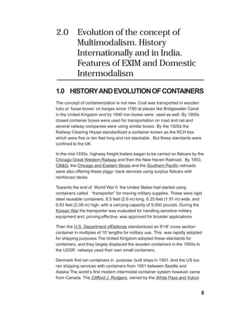 2.0 Evolution of the concept of
Multimodalism. History
Internationally and in India.
Features of EXIM and Domestic
Intermodalism
1.0 HISTORYANDEVOLUTIONOFCONTAINERS
The concept of containerization is not new. Coal was transported in wooden
tubs or ‘loose boxes’ on barges since 1780 at places like Bridgewater Canal
in the United Kingdom and by 1840 iron boxes were used as well. By 1900s
closed container boxes were used for transportation on road and rail and
several railway companies were using similar boxes. By the 1920s the
Railway Clearing House standardized a container known as the RCH box
which were five or ten feet long and not stackable . But these standards were
confined to the UK.
In the mid-1930s, highway freight trailers began to be carried on flatcars by the
Chicago Great Western Railway and then the New Haven Railroad. By 1953,
CB&Q, the Chicago and Eastern Illinois and the Southern Pacific railroads
were also offering these piggy- back services using surplus flatcars with
reinforced decks.
Towards the end of World War II the United States had started using
containers called “transporter” for moving military supplies. These were rigid
steel reusable containers, 8.5 feet (2.6 m) long, 6.25 feet (1.91 m) wide, and
6.83 feet (2.08 m) high, with a carrying capacity of 9,000 pounds. During the
Korean War the transporter was evaluated for handling sensitive military
equipment and, proving effective, was approved for broader applications.
Then the U.S. Department ofDefense standardized an 8'×8' cross section
container in multiples of 10' lengths for military use. This was rapidly adopted
for shipping purposes.The United Kingdom adopted these standards for
containers, and they largely displaced the wooden containers in the 1950s.In
the USSR railways used their own small containers.
Denmark first ran containers in purpose- built ships in 1951. And the US too
ran shipping services with containers from 1951 between Seattle and
Alaska.The world’s first modern intermodal container system however came
from Canada. The Clifford J. Rodgers, owned by the White Pass and Yukon
8
 