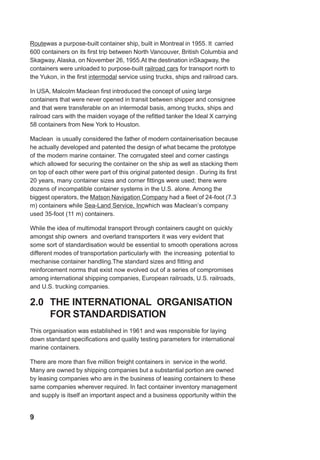 Routewas a purpose-built container ship, built in Montreal in 1955. It carried
600 containers on its first trip between North Vancouver, British Columbia and
Skagway, Alaska, on November 26, 1955.At the destination inSkagway, the
containers were unloaded to purpose-built railroad cars for transport north to
the Yukon, in the first intermodal service using trucks, ships and railroad cars.
In USA, Malcolm Maclean first introduced the concept of using large
containers that were never opened in transit between shipper and consignee
and that were transferable on an intermodal basis, among trucks, ships and
railroad cars with the maiden voyage of the refitted tanker the Ideal X carrying
58 containers from New York to Houston.
Maclean is usually considered the father of modern containerisation because
he actually developed and patented the design of what became the prototype
of the modern marine container. The corrugated steel and corner castings
which allowed for securing the container on the ship as well as stacking them
on top of each other were part of this original patented design . During its first
20 years, many container sizes and corner fittings were used; there were
dozens of incompatible container systems in the U.S. alone. Among the
biggest operators, the Matson Navigation Company had a fleet of 24-foot (7.3
m) containers while Sea-Land Service, Incwhich was Maclean’s company
used 35-foot (11 m) containers.
While the idea of multimodal transport through containers caught on quickly
amongst ship owners and overland transporters it was very evident that
some sort of standardisation would be essential to smooth operations across
different modes of transportation particularly with the increasing potential to
mechanise container handling.The standard sizes and fitting and
reinforcement norms that exist now evolved out of a series of compromises
among international shipping companies, European railroads, U.S. railroads,
and U.S. trucking companies.
2.0 THE INTERNATIONAL ORGANISATION
FOR STANDARDISATION
This organisation was established in 1961 and was responsible for laying
down standard specifications and quality testing parameters for international
marine containers.
There are more than five million freight containers in service in the world.
Many are owned by shipping companies but a substantial portion are owned
by leasing companies who are in the business of leasing containers to these
same companies wherever required. In fact container inventory management
and supply is itself an important aspect and a business opportunity within the
9
 