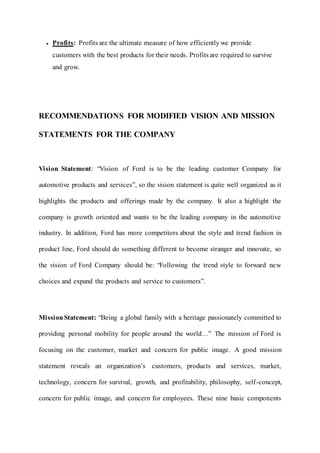  Profits: Profits are the ultimate measure of how efficiently we provide
customers with the best products for their needs. Profits are required to survive
and grow.
RECOMMENDATIONS FOR MODIFIED VISION AND MISSION
STATEMENTS FOR THE COMPANY
Vision Statement: “Vision of Ford is to be the leading customer Company for
automotive products and services”, so the vision statement is quite well organized as it
highlights the products and offerings made by the company. It also a highlight the
company is growth oriented and wants to be the leading company in the automotive
industry. In addition, Ford has more competitors about the style and trend fashion in
product line, Ford should do something different to become stranger and innovate, so
the vision of Ford Company should be: “Following the trend style to forward new
choices and expand the products and service to customers”.
MissionStatement: “Being a global family with a heritage passionately committed to
providing personal mobility for people around the world…” The mission of Ford is
focusing on the customer, market and concern for public image. A good mission
statement reveals an organization’s customers, products and services, market,
technology, concern for survival, growth, and profitability, philosophy, self-concept,
concern for public image, and concern for employees. These nine basic components
 