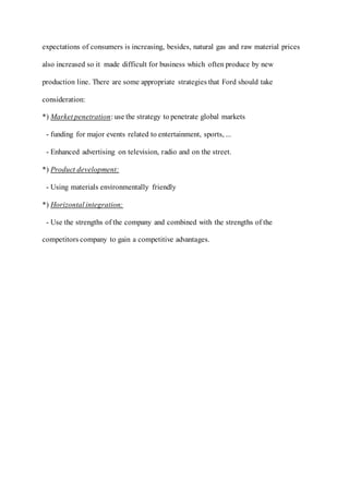 expectations of consumers is increasing, besides, natural gas and raw material prices
also increased so it made difficult for business which often produce by new
production line. There are some appropriate strategies that Ford should take
consideration:
*) Market penetration: use the strategy to penetrate global markets
- funding for major events related to entertainment, sports, ...
- Enhanced advertising on television, radio and on the street.
*) Product development:
- Using materials environmentally friendly
*) Horizontal integration:
- Use the strengths of the company and combined with the strengths of the
competitors company to gain a competitive advantages.
 