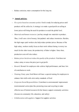 - Reduce emission, water consumption for the long run.
 Annual policies:
- Fix a price based on consumer pocket: Ford is ready for reducing prices until
products will be sold a lot. A strategy is to make a good profit on selling at
lower prices will bring the need for products to reach the global level.
- Materials and human resources: just buy enough raw materials to produce.
Thus, it will save a lot of money, fast payback and reduce inventories. Besides,
the high wages paid workers also help reduce product prices. Because of the
high salary, workers totally focus on their work without having to worry too
much for the other issues, the productivity of labor is higher. Since then,
production costs will also reduce.
- Reduce prices but do not reduce the quality of the products: Ford does not
reduce salary or raises the price just to get profit.
- Reward: Reward for employees who achieve high performance, and have lots
of contribution to work
- Training: Every year, Ford Motor will have a special training for employees to
enhance their skills with strict safety standards of Ford
- Corporate Social Responsibilities: Contribute to environmental improvement
(environmental action plan like promoting reuse and recycling to make
effective use of limited resources for the future); support community activities
(focuses on community life, education, and safety)
- Collaboration with suppliers: Support for supplier activities
 