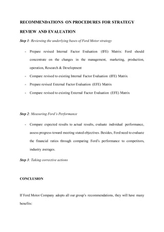 RECOMMENDATIONS ON PROCEDURES FOR STRATEGY
REVIEW AND EVALUATION
Step 1: Reviewing the underlying bases of Ford Motor strategy
- Prepare revised Internal Factor Evaluation (IFE) Matrix: Ford should
concentrate on the changes in the management, marketing, production,
operation, Research & Development
- Compare revised to existing Internal Factor Evaluation (IFE) Matrix
- Prepare revised External Factor Evaluation (EFE) Matrix
- Compare revised to existing External Factor Evaluation (EFE) Matrix
Step 2: Measuring Ford’s Performance
- Compare expected results to actual results, evaluate individual performance,
assess progress toward meeting stated objectives. Besides, Ford need to evaluate
the financial ratios through comparing Ford’s performance to competitors,
industry averages.
Step 3: Taking corrective actions
CONCLUSION
If Ford Motor Company adopts all our group’s recommendations, they will have many
benefits:
 