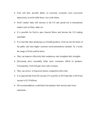  Ford will have possible ability to overcome economic crisis (recession/
depression), to avoid suffer heavy loss in the future.
 Ford’s market share will increase in the U.S and spread out in international
market such as China, India etc.
 It is possible for Ford to pass General Motor and become the U.S leading
automaker.
 It is clear that when producing eco-friendly products, Ford can win the hearts of
the public and meet higher customer (environmentalists) demand. As a result,
the image of Ford could be better.
 They can improve effectively their weaknesses and strengthen their strengths.
 Decreasing price reasonably helps more consumers afford its products.
Consequently, Ford will gain more sales revenues.
 They can survive in long-term intense competition with rivals.
 It is expected that Ford will increase 5% in profits in 2015 than that in 2014 (net
income is $3.19 billion).
 All recommendations could help Ford maintain their mission and vision
statements.
 