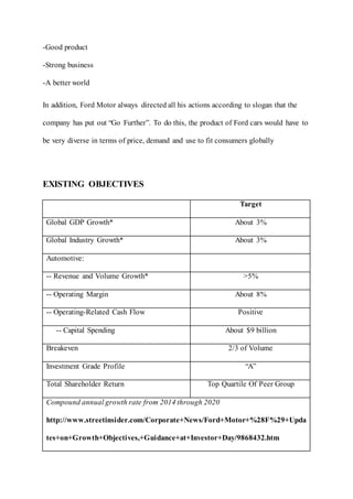 -Good product
-Strong business
-A better world
In addition, Ford Motor always directed all his actions according to slogan that the
company has put out “Go Further”. To do this, the product of Ford cars would have to
be very diverse in terms of price, demand and use to fit consumers globally
EXISTING OBJECTIVES
Target
Global GDP Growth* About 3%
Global Industry Growth* About 3%
Automotive:
-- Revenue and Volume Growth* >5%
-- Operating Margin About 8%
-- Operating-Related Cash Flow Positive
-- Capital Spending About $9 billion
Breakeven 2/3 of Volume
Investment Grade Profile “A”
Total Shareholder Return Top Quartile Of Peer Group
Compound annual growth rate from 2014 through 2020
http://www.streetinsider.com/Corporate+News/Ford+Motor+%28F%29+Upda
tes+on+Growth+Objectives,+Guidance+at+Investor+Day/9868432.htm
 