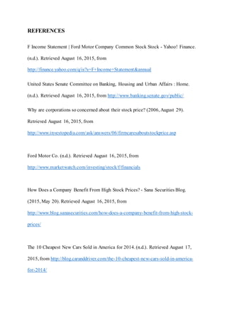 REFERENCES
F Income Statement | Ford Motor Company Common Stock Stock - Yahoo! Finance.
(n.d.). Retrieved August 16, 2015, from
http://finance.yahoo.com/q/is?s=F+Income+Statement&annual
United States Senate Committee on Banking, Housing and Urban Affairs : Home.
(n.d.). Retrieved August 16, 2015, from http://www.banking.senate.gov/public/
Why are corporations so concerned about their stock price? (2006, August 29).
Retrieved August 16, 2015, from
http://www.investopedia.com/ask/answers/06/firmcaresaboutstockprice.asp
Ford Motor Co. (n.d.). Retrieved August 16, 2015, from
http://www.marketwatch.com/investing/stock/f/financials
How Does a Company Benefit From High Stock Prices? - Sana Securities Blog.
(2015, May 20). Retrieved August 16, 2015, from
http://www.blog.sanasecurities.com/how-does-a-company-benefit-from-high-stock-
prices/
The 10 Cheapest New Cars Sold in America for 2014. (n.d.). Retrieved August 17,
2015, from http://blog.caranddriver.com/the-10-cheapest-new-cars-sold-in-america-
for-2014/
 