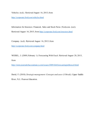 Vehicles. (n.d.). Retrieved August 16, 2015, from
http://corporate.ford.com/vehicles.html
Information for Investors: Financial, Sales and Stock News | Ford.com. (n.d.).
Retrieved August 16, 2015, from http://corporate.ford.com/investors.html
Company. (n.d.). Retrieved August 16, 2015, from
http://corporate.ford.com/company.html
WEISEL, J. (2009, February 1). Forecasting With Excel. Retrieved August 20, 2015,
from
http://www.journalofaccountancy.com/issues/2009/feb/forecastingwithexcel.html
David, F. (2010). Strategicmanagement: Concepts and cases (13th ed.). Upper Saddle
River, N.J.: Pearson Education.
 
