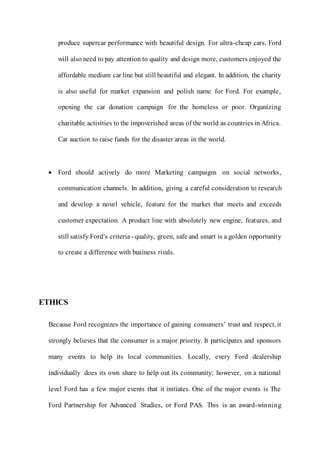 produce supercar performance with beautiful design. For ultra-cheap cars, Ford
will also need to pay attention to quality and design more, customers enjoyed the
affordable medium car line but still beautiful and elegant. In addition, the charity
is also useful for market expansion and polish name for Ford. For example,
opening the car donation campaign for the homeless or poor. Organizing
charitable activities to the impoverished areas of the world as countries in Africa.
Car auction to raise funds for the disaster areas in the world.
 Ford should actively do more Marketing campaigns on social networks,
communication channels. In addition, giving a careful consideration to research
and develop a novel vehicle, feature for the market that meets and exceeds
customer expectation. A product line with absolutely new engine, features, and
still satisfy Ford’s criteria - quality, green, safe and smart is a golden opportunity
to create a difference with business rivals.
ETHICS
Because Ford recognizes the importance of gaining consumers’ trust and respect, it
strongly believes that the consumer is a major priority. It participates and sponsors
many events to help its local communities. Locally, every Ford dealership
individually does its own share to help out its community; however, on a national
level Ford has a few major events that it initiates. One of the major events is The
Ford Partnership for Advanced Studies, or Ford PAS. This is an award-winning
 