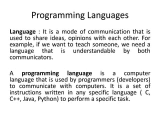 Programming Languages
Language : It is a mode of communication that is
used to share ideas, opinions with each other. For
example, if we want to teach someone, we need a
language that is understandable by both
communicators.
A programming language is a computer
language that is used by programmers (developers)
to communicate with computers. It is a set of
instructions written in any specific language ( C,
C++, Java, Python) to perform a specific task.
 