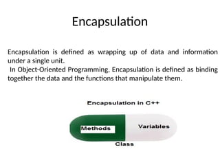 Encapsulation
Encapsulation is defined as wrapping up of data and information
under a single unit.
In Object-Oriented Programming, Encapsulation is defined as binding
together the data and the functions that manipulate them.
 