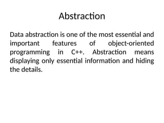 Abstraction
Data abstraction is one of the most essential and
important features of object-oriented
programming in C++. Abstraction means
displaying only essential information and hiding
the details.
 