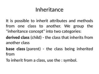 Inheritance
It is possible to inherit attributes and methods
from one class to another. We group the
"inheritance concept" into two categories:
derived class (child) - the class that inherits from
another class
base class (parent) - the class being inherited
from
To inherit from a class, use the : symbol.
 