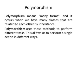 Polymorphism
Polymorphism means "many forms", and it
occurs when we have many classes that are
related to each other by inheritance.
Polymorphism uses those methods to perform
different tasks. This allows us to perform a single
action in different ways.
 
