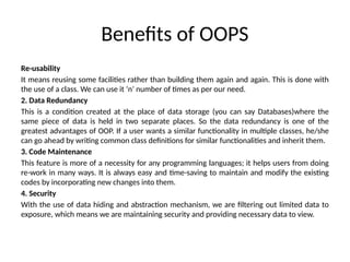 Benefits of OOPS
Re-usability
It means reusing some facilities rather than building them again and again. This is done with
the use of a class. We can use it ‘n’ number of times as per our need.
2. Data Redundancy
This is a condition created at the place of data storage (you can say Databases)where the
same piece of data is held in two separate places. So the data redundancy is one of the
greatest advantages of OOP. If a user wants a similar functionality in multiple classes, he/she
can go ahead by writing common class definitions for similar functionalities and inherit them.
3. Code Maintenance
This feature is more of a necessity for any programming languages; it helps users from doing
re-work in many ways. It is always easy and time-saving to maintain and modify the existing
codes by incorporating new changes into them.
4. Security
With the use of data hiding and abstraction mechanism, we are filtering out limited data to
exposure, which means we are maintaining security and providing necessary data to view.
 