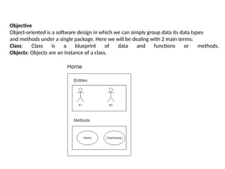 Objective
Object-oriented is a software design in which we can simply group data its data types
and methods under a single package. Here we will be dealing with 2 main terms:
Class: Class is a blueprint of data and functions or methods.
Objects: Objects are an instance of a class.
 