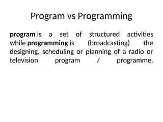 Program vs Programming
program is a set of structured activities
while programming is (broadcasting) the
designing, scheduling or planning of a radio or
television program / programme.
 