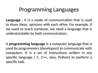 Programming Languages
Language : It is a mode of communication that is used
to share ideas, opinions with each other. For example, if
we want to teach someone, we need a language that is
understandable by both communicators.
A programming language is a computer language that is
used by programmers (developers) to communicate with
computers. It is a set of instructions written in any
specific language ( C, C++, Java, Python) to perform a
specific task.
 