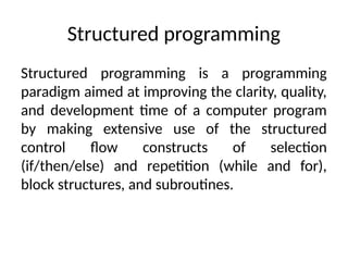 Structured programming
Structured programming is a programming
paradigm aimed at improving the clarity, quality,
and development time of a computer program
by making extensive use of the structured
control flow constructs of selection
(if/then/else) and repetition (while and for),
block structures, and subroutines.
 