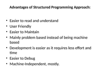 Advantages of Structured Programming Approach:
• Easier to read and understand
• User Friendly
• Easier to Maintain
• Mainly problem based instead of being machine
based
• Development is easier as it requires less effort and
time
• Easier to Debug
• Machine-Independent, mostly.
 