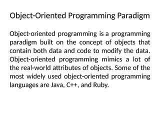 Object-Oriented Programming Paradigm
Object-oriented programming is a programming
paradigm built on the concept of objects that
contain both data and code to modify the data.
Object-oriented programming mimics a lot of
the real-world attributes of objects. Some of the
most widely used object-oriented programming
languages are Java, C++, and Ruby.
 