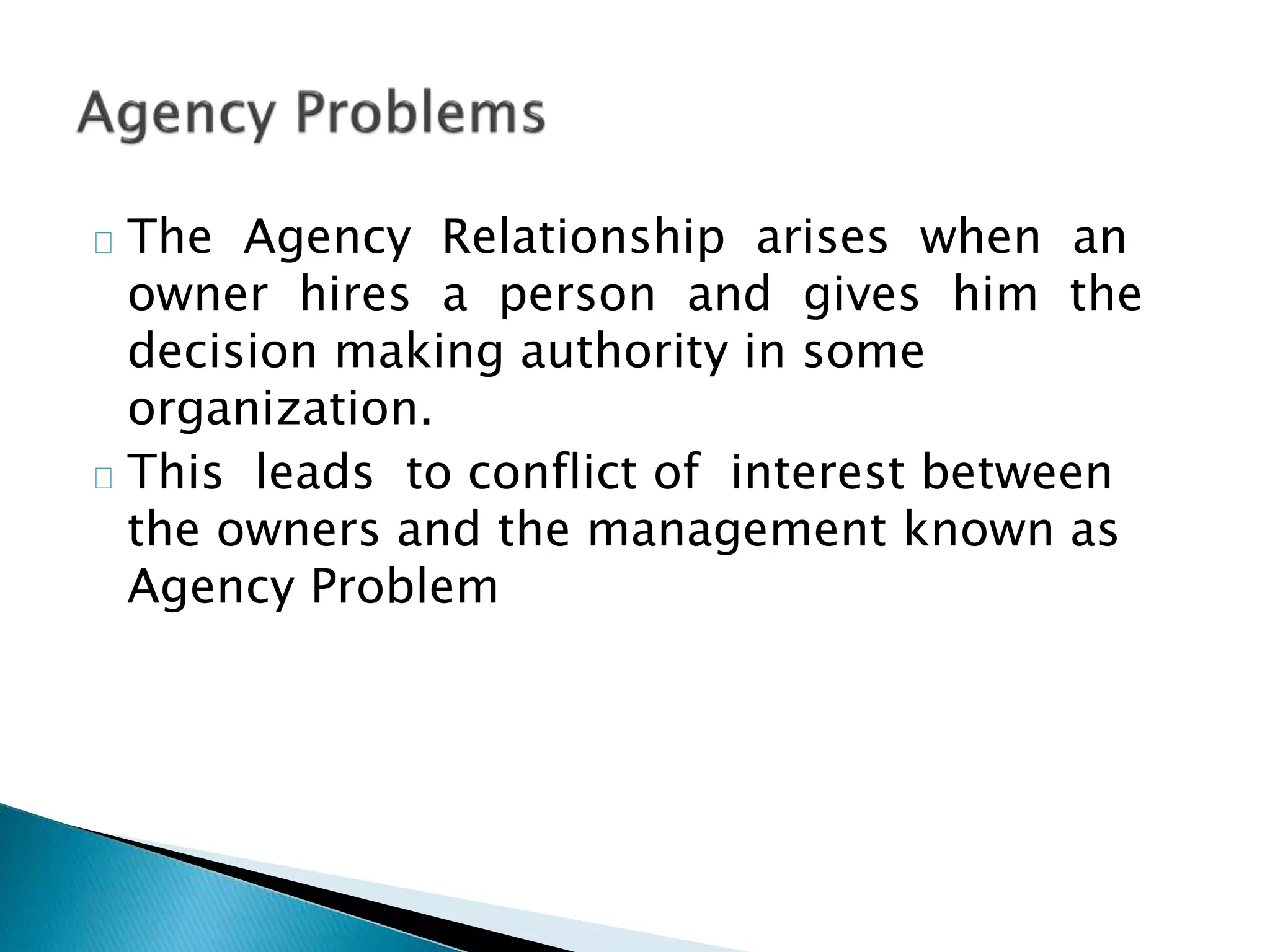 The Agency Relationship arises when an
owner hires a person and gives him the
decision making authority in some
organization.
This leads to conflict of interest between
the owners and the management known as
Agency Problem
 