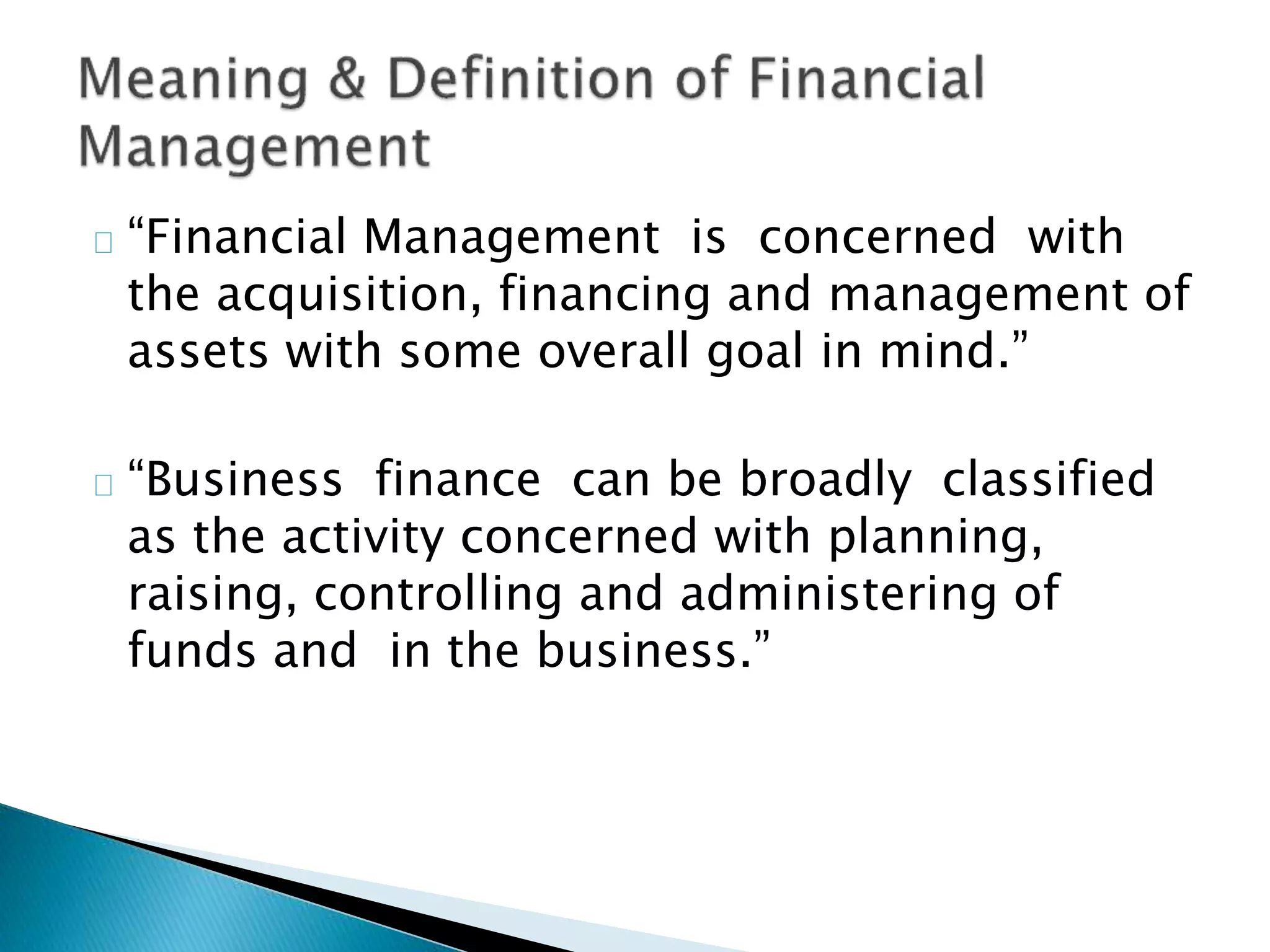 “Financial Management is concerned with
the acquisition, financing and management of
assets with some overall goal in mind.”
“Business finance can be broadly classified
as the activity concerned with planning,
raising, controlling and administering of
funds and in the business.”
 