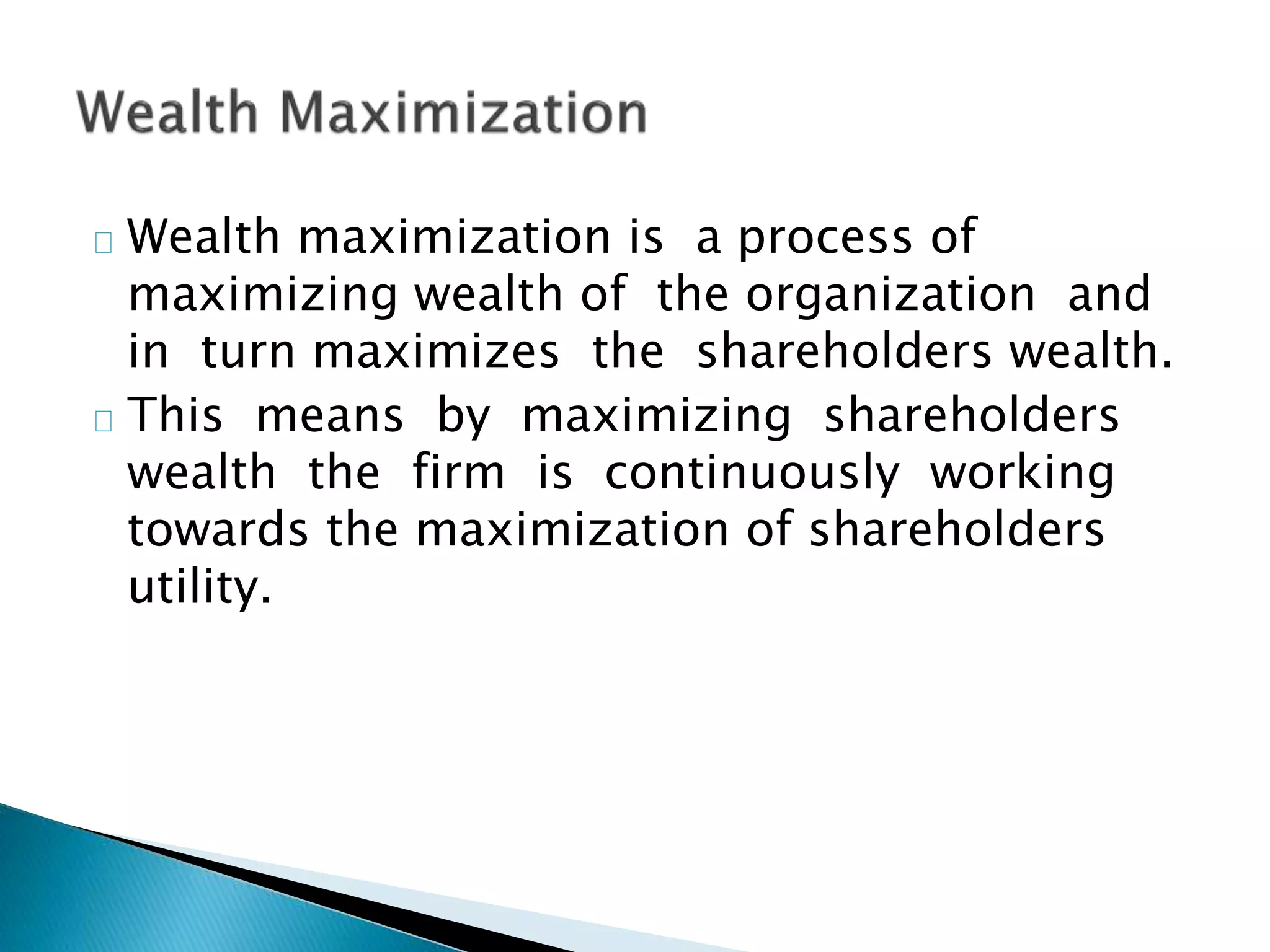 Wealth maximization is a process of
maximizing wealth of the organization and
in turn maximizes the shareholders wealth.
This means by maximizing shareholders
wealth the firm is continuously working
towards the maximization of shareholders
utility.
 
