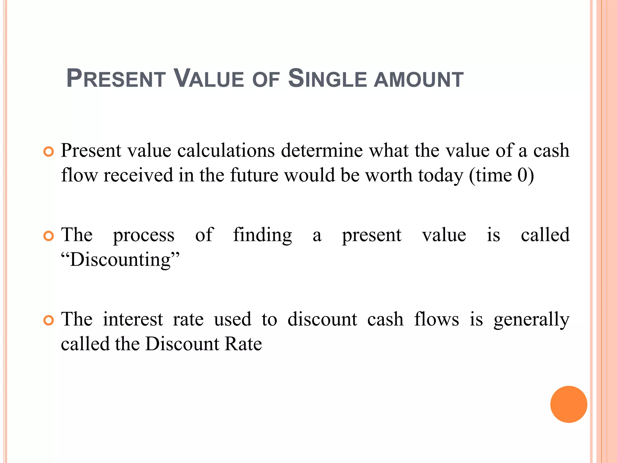 13
PRESENT VALUE OF SINGLE AMOUNT
 Present value calculations determine what the value of a cash
flow received in the future would be worth today (time 0)
 The process of finding a present value is called
“Discounting”
 The interest rate used to discount cash flows is generally
called the Discount Rate
 
