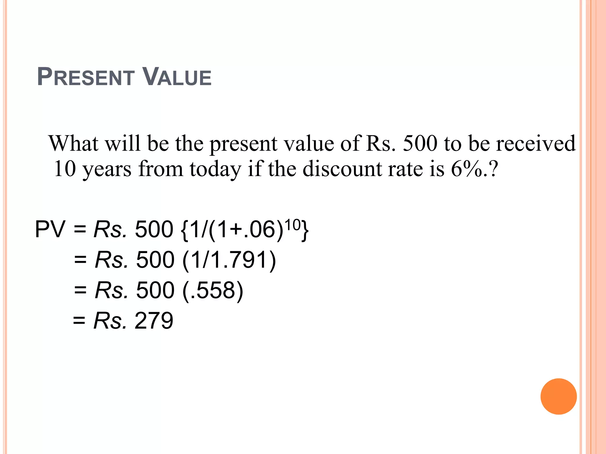 PRESENT VALUE
What will be the present value of Rs. 500 to be received
10 years from today if the discount rate is 6%.?
PV = Rs. 500 {1/(1+.06)10}
= Rs. 500 (1/1.791)
= Rs. 500 (.558)
= Rs. 279
 