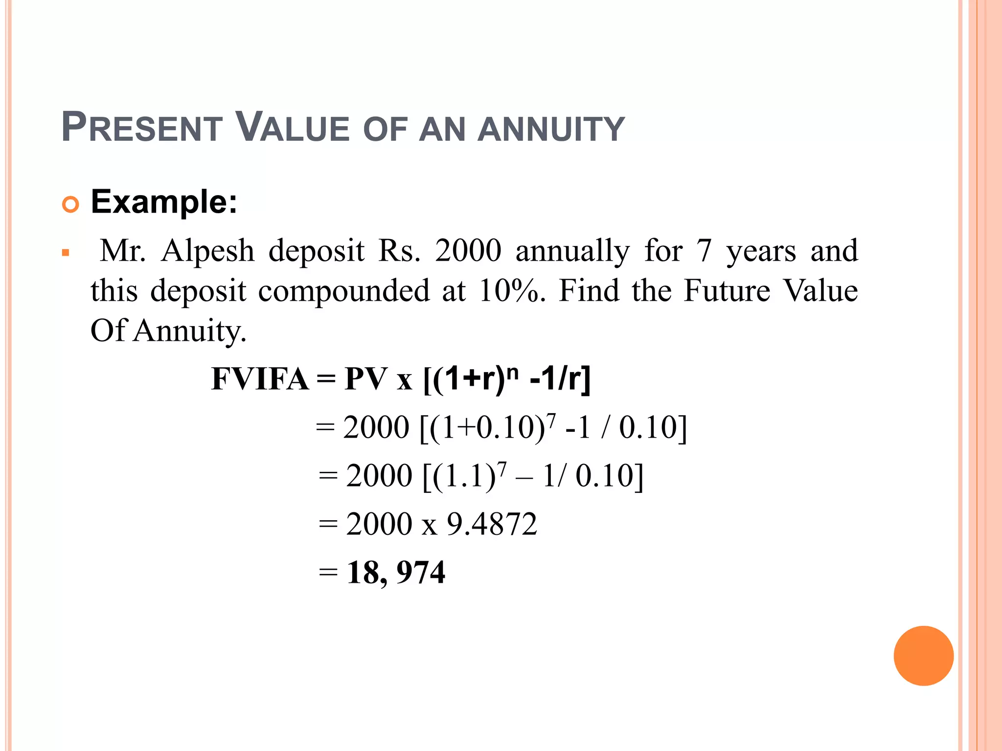 PRESENT VALUE OF AN ANNUITY
 Example:
 Mr. Alpesh deposit Rs. 2000 annually for 7 years and
this deposit compounded at 10%. Find the Future Value
Of Annuity.
FVIFA = PV x [(1+r)n -1/r]
= 2000 [(1+0.10)7 -1 / 0.10]
= 2000 [(1.1)7 – 1/ 0.10]
= 2000 x 9.4872
= 18, 974
 