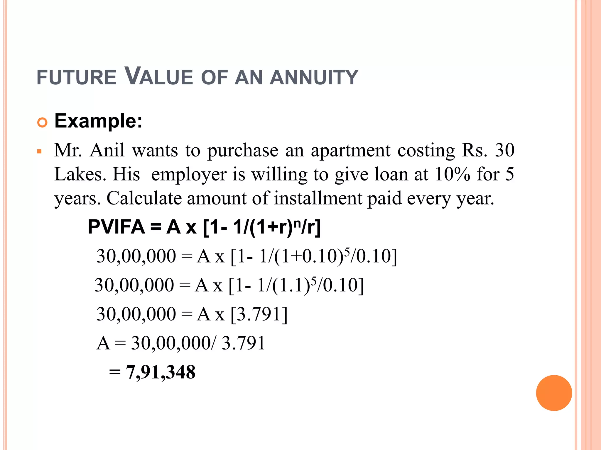FUTURE VALUE OF AN ANNUITY
 Example:
 Mr. Anil wants to purchase an apartment costing Rs. 30
Lakes. His employer is willing to give loan at 10% for 5
years. Calculate amount of installment paid every year.
PVIFA = A x [1- 1/(1+r)n/r]
30,00,000 = A x [1- 1/(1+0.10)5/0.10]
30,00,000 = A x [1- 1/(1.1)5/0.10]
30,00,000 = A x [3.791]
A = 30,00,000/ 3.791
= 7,91,348
 